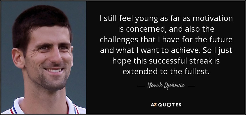 I still feel young as far as motivation is concerned, and also the challenges that I have for the future and what I want to achieve. So I just hope this successful streak is extended to the fullest. - Novak Djokovic
