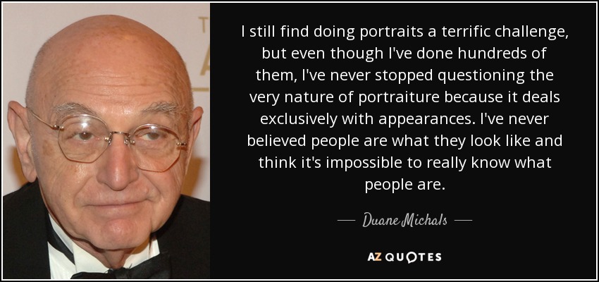 I still find doing portraits a terrific challenge, but even though I've done hundreds of them, I've never stopped questioning the very nature of portraiture because it deals exclusively with appearances. I've never believed people are what they look like and think it's impossible to really know what people are. - Duane Michals