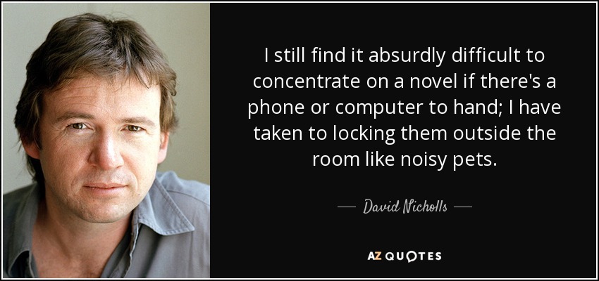 I still find it absurdly difficult to concentrate on a novel if there's a phone or computer to hand; I have taken to locking them outside the room like noisy pets. - David Nicholls