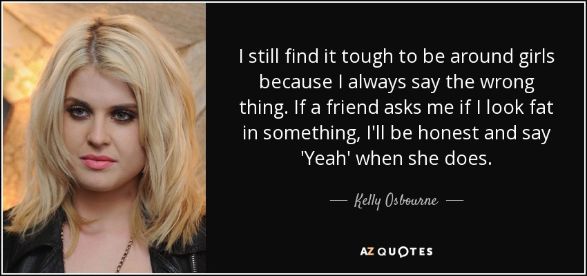 I still find it tough to be around girls because I always say the wrong thing. If a friend asks me if I look fat in something, I'll be honest and say 'Yeah' when she does. - Kelly Osbourne