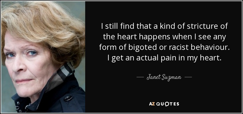 I still find that a kind of stricture of the heart happens when I see any form of bigoted or racist behaviour. I get an actual pain in my heart. - Janet Suzman