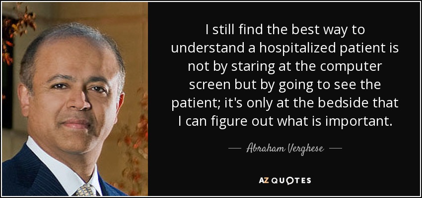 I still find the best way to understand a hospitalized patient is not by staring at the computer screen but by going to see the patient; it's only at the bedside that I can figure out what is important. - Abraham Verghese