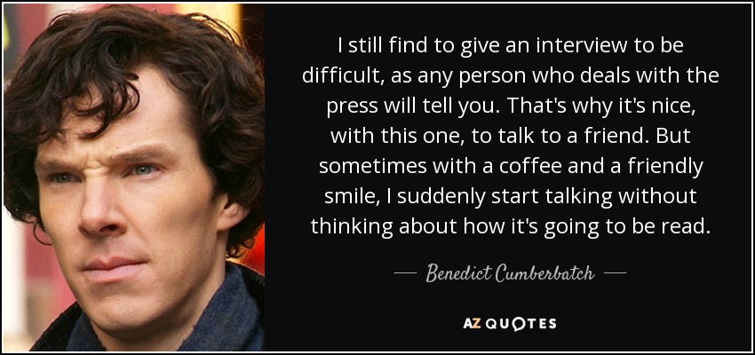 I still find to give an interview to be difficult, as any person who deals with the press will tell you. That's why it's nice, with this one, to talk to a friend. But sometimes with a coffee and a friendly smile, I suddenly start talking without thinking about how it's going to be read. - Benedict Cumberbatch