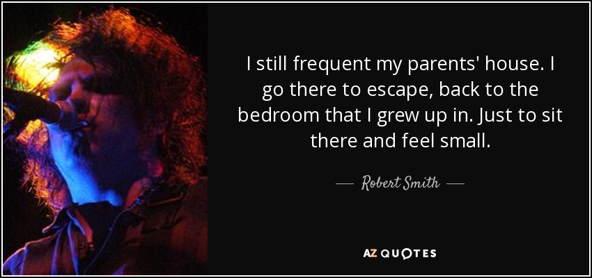 I still frequent my parents' house. I go there to escape, back to the bedroom that I grew up in. Just to sit there and feel small. - Robert Smith