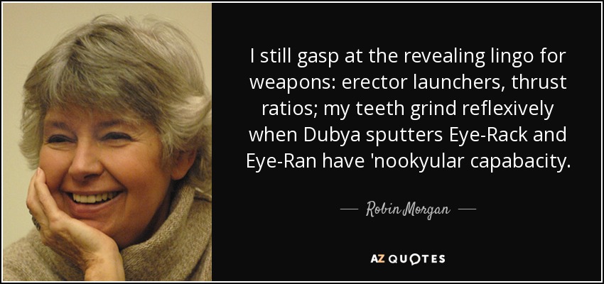 I still gasp at the revealing lingo for weapons: erector launchers, thrust ratios; my teeth grind reflexively when Dubya sputters Eye-Rack and Eye-Ran have 'nookyular capabacity. - Robin Morgan