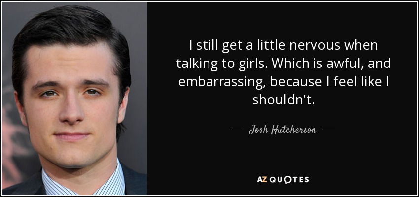 I still get a little nervous when talking to girls. Which is awful, and embarrassing, because I feel like I shouldn't. - Josh Hutcherson