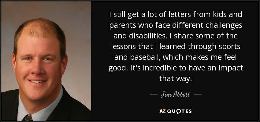 I still get a lot of letters from kids and parents who face different challenges and disabilities. I share some of the lessons that I learned through sports and baseball, which makes me feel good. It's incredible to have an impact that way. - Jim Abbott I still get a lot of letters from kids and parents who face different challenges and disabilities. I share some of the lessons that I learned through sports and baseball, which makes me feel good. It's incredible to have an impact that way. - Jim Abbott