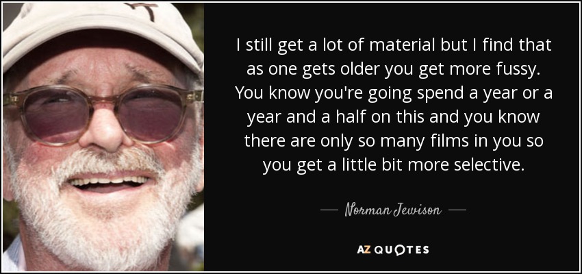 I still get a lot of material but I find that as one gets older you get more fussy. You know you're going spend a year or a year and a half on this and you know there are only so many films in you so you get a little bit more selective. - Norman Jewison