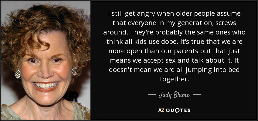 I still get angry when older people assume that everyone in my generation, screws around. They're probably the same ones who think all kids use dope. It's true that we are more open than our parents but that just means we accept sex and talk about it. It doesn't mean we are all jumping into bed together. - Judy Blume