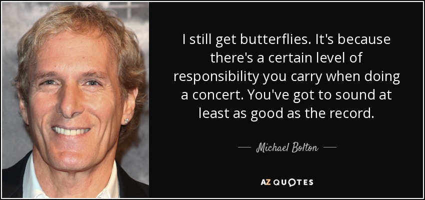 I still get butterflies. It's because there's a certain level of responsibility you carry when doing a concert. You've got to sound at least as good as the record. - Michael Bolton