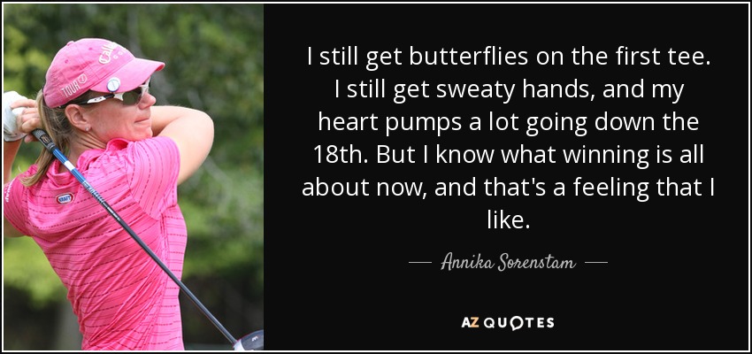 I still get butterflies on the first tee. I still get sweaty hands, and my heart pumps a lot going down the 18th. But I know what winning is all about now, and that's a feeling that I like. - Annika Sorenstam