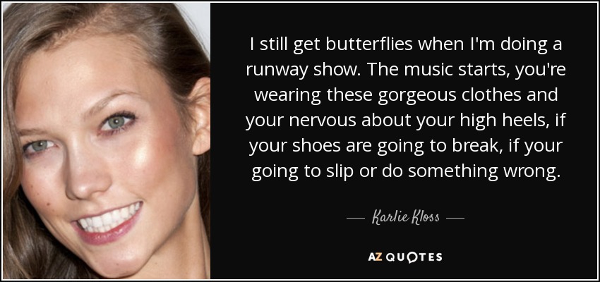 I still get butterflies when I'm doing a runway show. The music starts, you're wearing these gorgeous clothes and your nervous about your high heels, if your shoes are going to break, if your going to slip or do something wrong. - Karlie Kloss