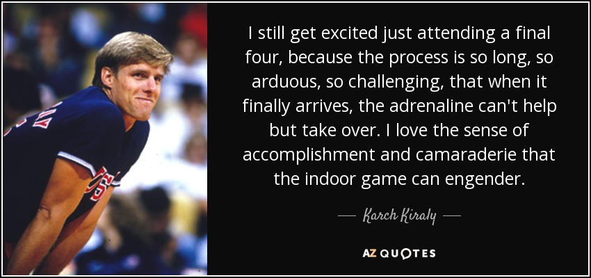 I still get excited just attending a final four, because the process is so long, so arduous, so challenging, that when it finally arrives, the adrenaline can't help but take over. I love the sense of accomplishment and camaraderie that the indoor game can engender. - Karch Kiraly