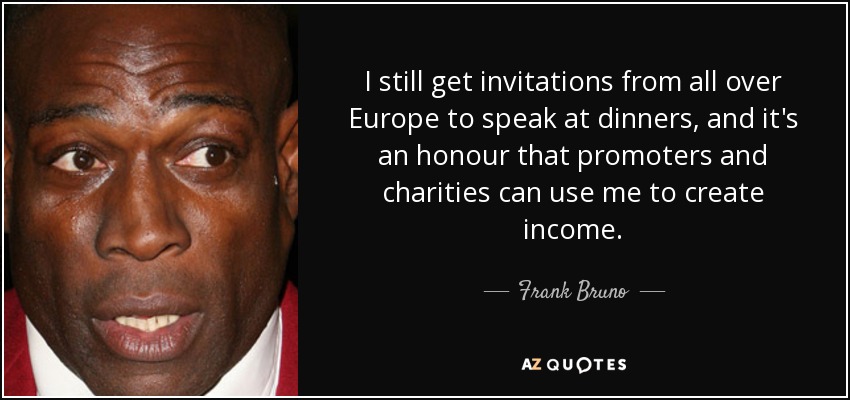 I still get invitations from all over Europe to speak at dinners, and it's an honour that promoters and charities can use me to create income. - Frank Bruno