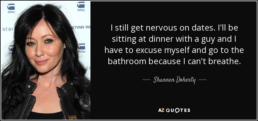 I still get nervous on dates. I'll be sitting at dinner with a guy and I have to excuse myself and go to the bathroom because I can't breathe. - Shannen Doherty