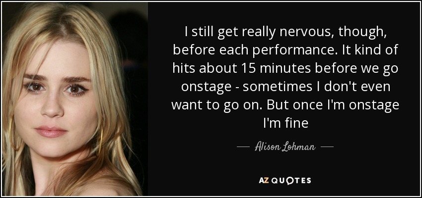 I still get really nervous, though, before each performance. It kind of hits about 15 minutes before we go onstage - sometimes I don't even want to go on. But once I'm onstage I'm fine - Alison Lohman