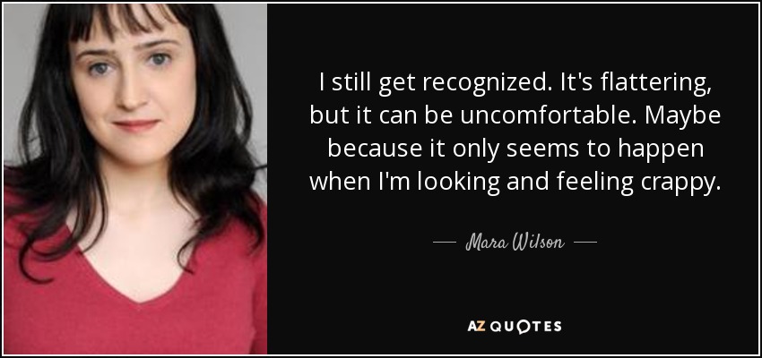 I still get recognized. It's flattering, but it can be uncomfortable. Maybe because it only seems to happen when I'm looking and feeling crappy. - Mara Wilson