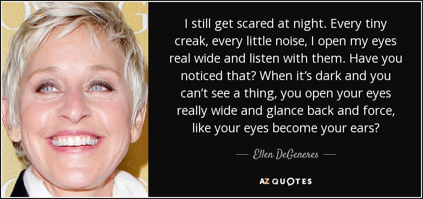I still get scared at night. Every tiny creak, every little noise, I open my eyes real wide and listen with them. Have you noticed that? When it’s dark and you can’t see a thing, you open your eyes really wide and glance back and force, like your eyes become your ears? - Ellen DeGeneres