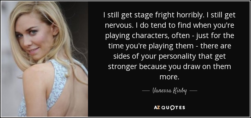 I still get stage fright horribly. I still get nervous. I do tend to find when you're playing characters, often - just for the time you're playing them - there are sides of your personality that get stronger because you draw on them more. - Vanessa Kirby