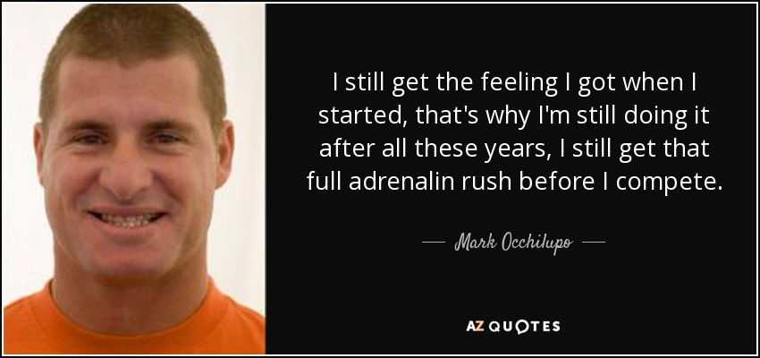 I still get the feeling I got when I started, that's why I'm still doing it after all these years, I still get that full adrenalin rush before I compete. - Mark Occhilupo