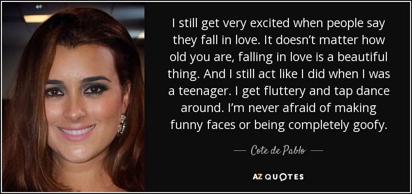 I still get very excited when people say they fall in love. It doesn’t matter how old you are, falling in love is a beautiful thing. And I still act like I did when I was a teenager. I get fluttery and tap dance around. I’m never afraid of making funny faces or being completely goofy. - Cote de Pablo