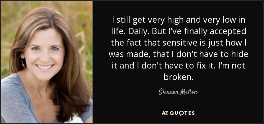 I still get very high and very low in life. Daily. But I've finally accepted the fact that sensitive is just how I was made, that I don't have to hide it and I don't have to fix it. I'm not broken. - Glennon Melton