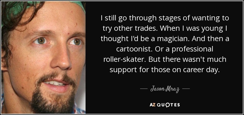 I still go through stages of wanting to try other trades. When I was young I thought I'd be a magician. And then a cartoonist. Or a professional roller-skater. But there wasn't much support for those on career day. - Jason Mraz