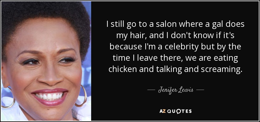 I still go to a salon where a gal does my hair, and I don't know if it's because I'm a celebrity but by the time I leave there, we are eating chicken and talking and screaming. - Jenifer Lewis