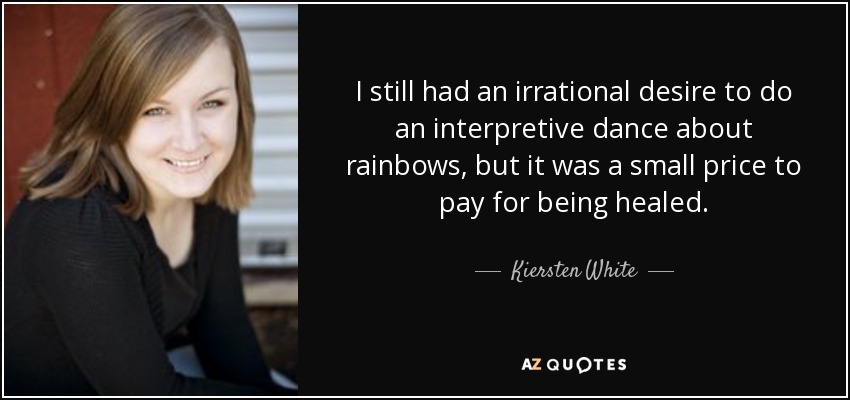 I still had an irrational desire to do an interpretive dance about rainbows, but it was a small price to pay for being healed. - Kiersten White