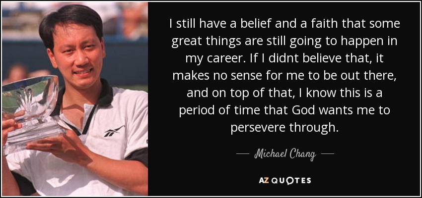 I still have a belief and a faith that some great things are still going to happen in my career. If I didnt believe that, it makes no sense for me to be out there, and on top of that, I know this is a period of time that God wants me to persevere through. - Michael Chang
