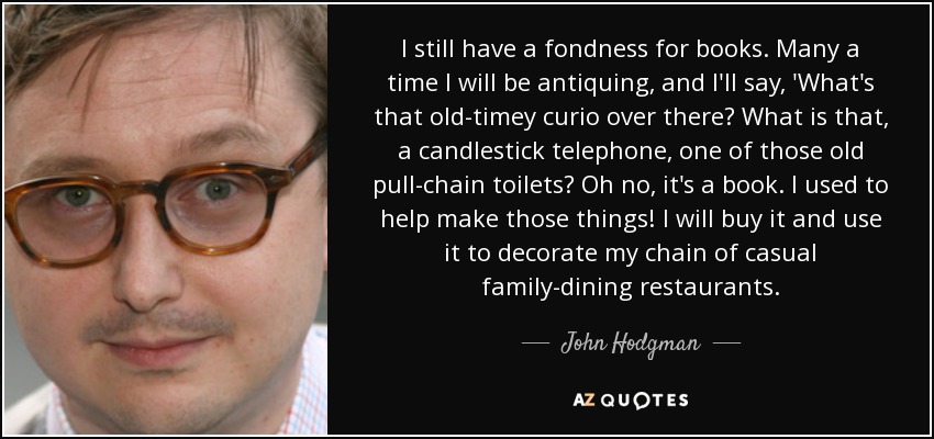 I still have a fondness for books. Many a time I will be antiquing, and I'll say, 'What's that old-timey curio over there? What is that, a candlestick telephone, one of those old pull-chain toilets? Oh no, it's a book. I used to help make those things! I will buy it and use it to decorate my chain of casual family-dining restaurants. - John Hodgman