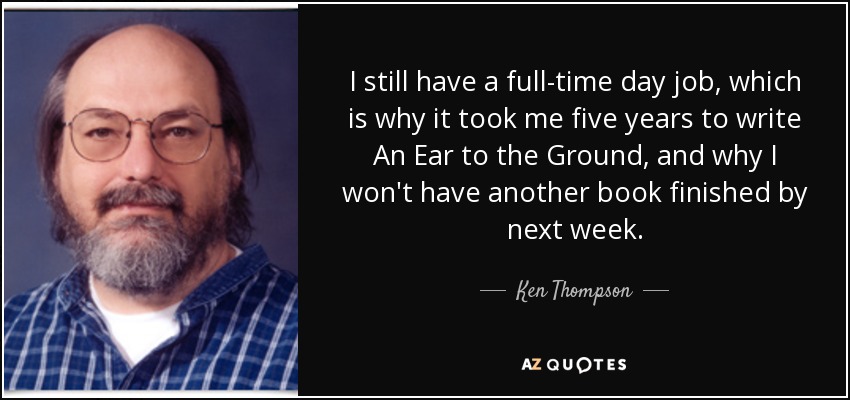 I still have a full-time day job, which is why it took me five years to write An Ear to the Ground, and why I won't have another book finished by next week. - Ken Thompson