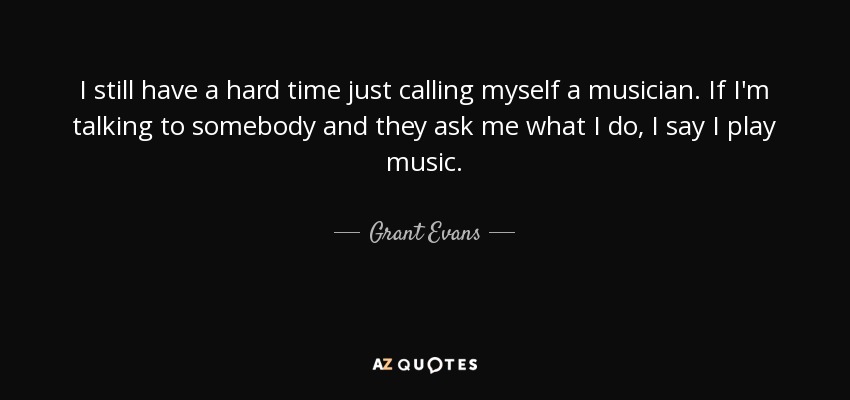 I still have a hard time just calling myself a musician. If I'm talking to somebody and they ask me what I do, I say I play music. - Grant Evans