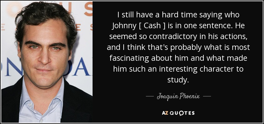I still have a hard time saying who Johnny [ Cash ] is in one sentence. He seemed so contradictory in his actions, and I think that's probably what is most fascinating about him and what made him such an interesting character to study. - Joaquin Phoenix