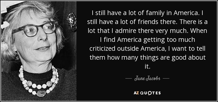 I still have a lot of family in America. I still have a lot of friends there. There is a lot that I admire there very much. When I find America getting too much criticized outside America, I want to tell them how many things are good about it. - Jane Jacobs