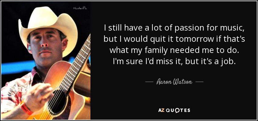 I still have a lot of passion for music, but I would quit it tomorrow if that's what my family needed me to do. I'm sure I'd miss it, but it's a job. - Aaron Watson