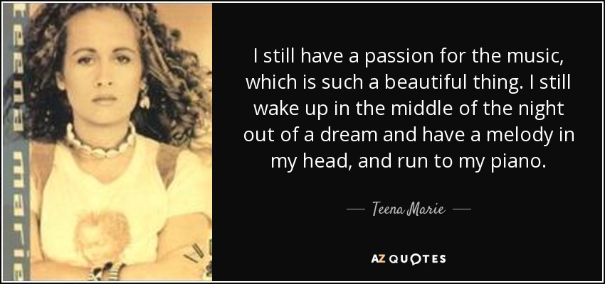 I still have a passion for the music, which is such a beautiful thing. I still wake up in the middle of the night out of a dream and have a melody in my head, and run to my piano. - Teena Marie