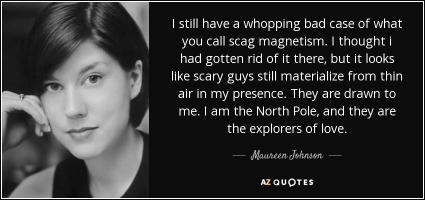 I still have a whopping bad case of what you call scag magnetism. I thought i had gotten rid of it there, but it looks like scary guys still materialize from thin air in my presence. They are drawn to me. I am the North Pole, and they are the explorers of love. - Maureen Johnson