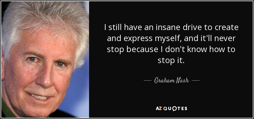 I still have an insane drive to create and express myself, and it'll never stop because I don't know how to stop it. - Graham Nash