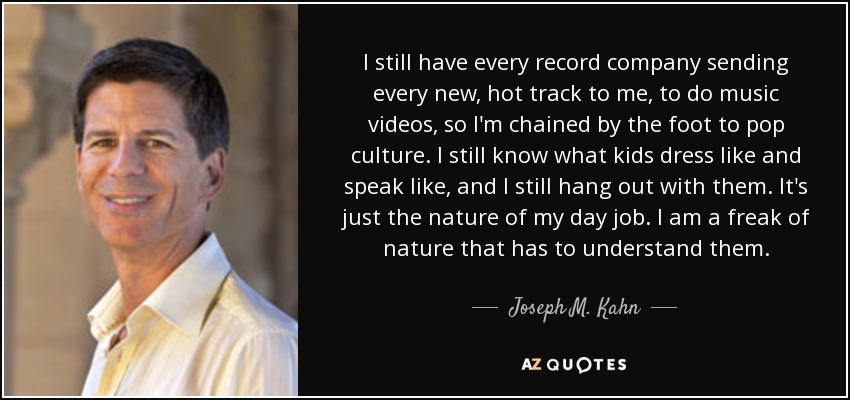 I still have every record company sending every new, hot track to me, to do music videos, so I'm chained by the foot to pop culture. I still know what kids dress like and speak like, and I still hang out with them. It's just the nature of my day job. I am a freak of nature that has to understand them. - Joseph M. Kahn