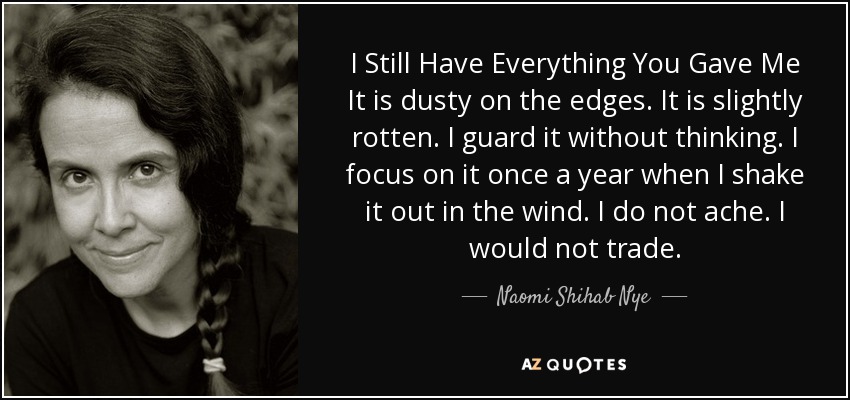 I Still Have Everything You Gave Me It is dusty on the edges. It is slightly rotten. I guard it without thinking. I focus on it once a year when I shake it out in the wind. I do not ache. I would not trade. - Naomi Shihab Nye