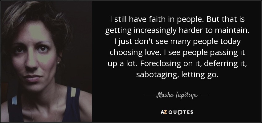 I still have faith in people. But that is getting increasingly harder to maintain. I just don't see many people today choosing love. I see people passing it up a lot. Foreclosing on it, deferring it, sabotaging, letting go. - Masha Tupitsyn