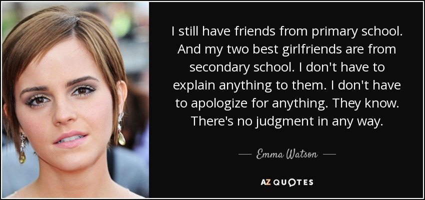 I still have friends from primary school. And my two best girlfriends are from secondary school. I don't have to explain anything to them. I don't have to apologize for anything. They know. There's no judgment in any way. - Emma Watson