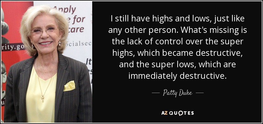 I still have highs and lows, just like any other person. What's missing is the lack of control over the super highs, which became destructive, and the super lows, which are immediately destructive. - Patty Duke