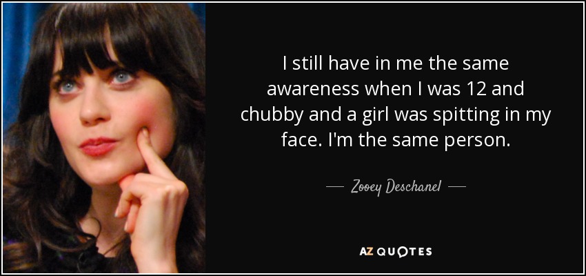 I still have in me the same awareness when I was 12 and chubby and a girl was spitting in my face. I'm the same person. - Zooey Deschanel