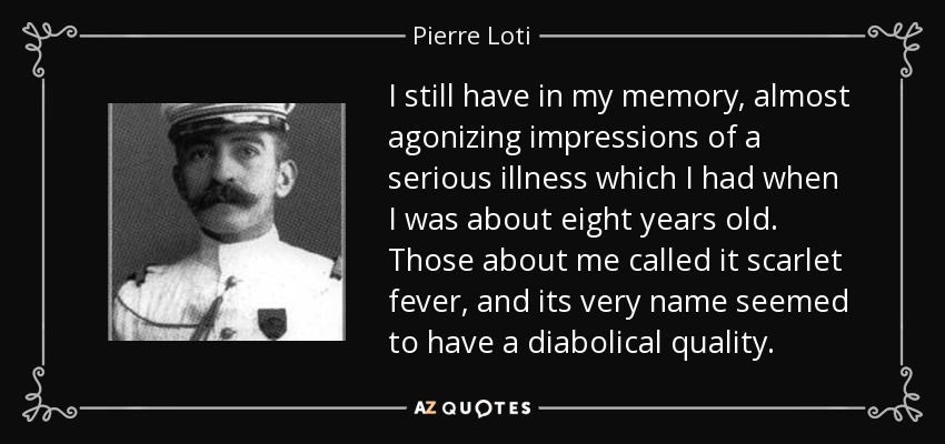 I still have in my memory, almost agonizing impressions of a serious illness which I had when I was about eight years old. Those about me called it scarlet fever, and its very name seemed to have a diabolical quality. - Pierre Loti