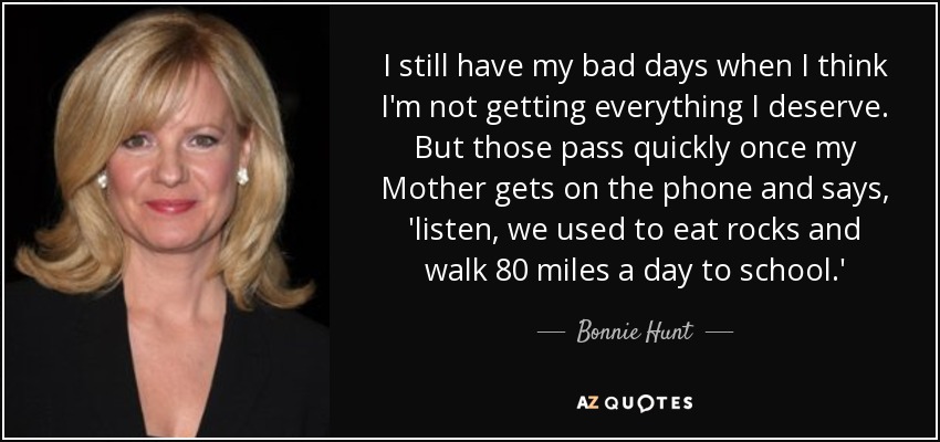 I still have my bad days when I think I'm not getting everything I deserve. But those pass quickly once my Mother gets on the phone and says, 'listen, we used to eat rocks and walk 80 miles a day to school.' - Bonnie Hunt