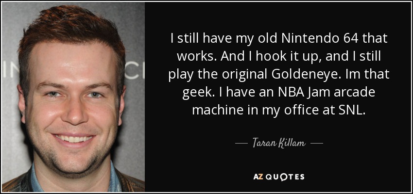 I still have my old Nintendo 64 that works. And I hook it up, and I still play the original Goldeneye. Im that geek. I have an NBA Jam arcade machine in my office at SNL. - Taran Killam
