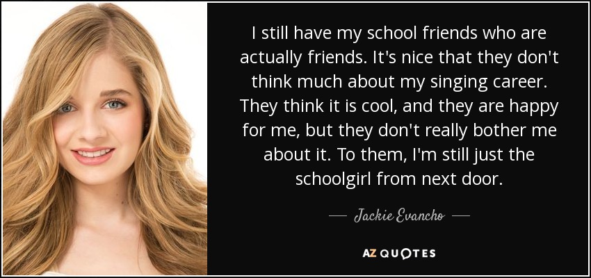 I still have my school friends who are actually friends. It's nice that they don't think much about my singing career. They think it is cool, and they are happy for me, but they don't really bother me about it. To them, I'm still just the schoolgirl from next door. - Jackie Evancho