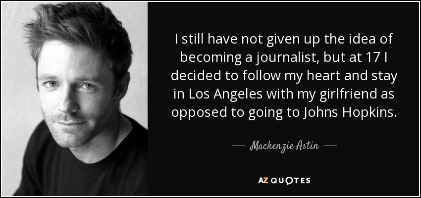 I still have not given up the idea of becoming a journalist, but at 17 I decided to follow my heart and stay in Los Angeles with my girlfriend as opposed to going to Johns Hopkins. - Mackenzie Astin